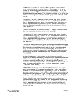 KTO MILENA OLGA HVC: ECN has developed the MILENA gasification technology that can
                                   convert lingo-cellulosic biomass (e.g. residual wood) into a combustible gas. This gas can be
                                   converted into natural gas quality gas (bio-methane) by catalytic processes. ECN and HVC have
                                   decided to demonstrate the MILENA technology on a commercial scale in Alkmaar. An extensive
                                   test program, with different fuels, was done in the 30 kWth MILENA lab-scale and 800 kWth MILENA
                                   pilot plant to generate engineering data and to... Client: NL Agency, Country: Netherlands, Period:
                                   2009-2011.

                                   Commissioning OLGA: OLGA is an advanced scrubbing technology for tar removal downstream
                                   gasification processes. Its basic idea is to remove tars above the water dew point, so that mixtures
                                   of tar and water are avoided. OLGA tar removal prevents issues with fouling, water pollution, and
                                   coking (in case of downstream catalytic processes). The OLGA technology is developed and
                                   patented by ECN and is licensed to Dahlman. Client: Technisch Bureau Dahlman B.V., Country:
                                   France, Period: 2010.

                                   Operational support synthesis unit: Operational support for CTL pilot plant (Coal to Liquids). Client:
                                   Shell Global Solutions International, Country: Netherlands, Period: 2009.

                                   Process design OLGA: OLGA is an advanced scrubbing technology for tar removal downstream
                                   gasification processes. Its basic idea is to remove tars above the water dew point, so that mixtures
                                   of tar and water are avoided. OLGA tar removal prevents issues with fouling, water pollution, and
                                   coking (in case of downstream catalytic processes). The OLGA technology is developed and
                                   patented by ECN and is licensed to Dahlman. Client: Technisch Bureau Dahlman B.V., Country:
                                   USA, Period: 2009.

                                   Consultancy gas cleaning: The consultancy focused on cleaning technologies downstream biomass
                                   gasifiers to manufacture clean gas, from which electricity and heat, transport fuels, chemicals, SNG
                                   and hydrogen can be produced efficiently. It provides an overview of the current status, the key
                                   players, the motives and challenges, and the ongoing remaining R&D. The consultancy also
                                   provided information focused at upgrading of biogas or landfill gas. The technologies in this sector
                                   may also apply for gas obtained from digestion plants. Client: NL Agency, Country: Netherlands,
                                   Period: 2008-2009.

                                   Consultancy SNG production: It can be estimated that 50% of heat consumed in the EU is
                                   produced from natural gas. Substitute Natural Gas from biomass is an excellent option to overcome
                                   limitations and drawbacks of heat generation from solid biomass by exploiting synergies with fossil
                                   natural gas. Conversion of biomass into SNG and subsequent distribution and use can be
                                   considered as an alternative supply chain for heat from biomass. Distribution of biomass in the form
                                   of SNG offers the same advantages as... Client: VTT Technical Research Centre of Finland,
                                   Country: Europe, Period: 2007-2009.

                                   NoE BIOENERGY: The Bioenergy Network of Excellence (NoE) is a European group of eight
                                   leading bioenergy institutes. We are integrating our RD&D activities to create a Virtual Bioenergy
                                   R&D Centre that will contribute to a competitive bioenergy market in Europe. The objective is to
                                   grow our joint research activities into a Virtual R&D Bioenergy Centre that can spearhead bioenergy
                                   research in Europe. The centre will open its doors to collaboration with other R&D institutes to offer
                                   pan-European expertise ... Client: European Commission, Country: Europe, Period: 2004-2009.

                                   Research OLGA: OLGA is an advanced scrubbing technology for tar removal downstream
                                   gasification processes. Its basic idea is to remove tars above the water dew point, so that mixtures
                                   of tar and water are avoided. OLGA tar removal prevents issues with fouling, water pollution, and
                                   coking (in case of downstream catalytic processes). The OLGA technology is developed and
                                   patented by ECN and is licensed to Dahlman. Client: Technisch Bureau Dahlman B.V., Country:
                                   Canada, Period: 2008.



Page 6 / 7 - Curriculum vitae of                                                                                               4 March 2012
   Robin Willem Rudolf Zwart
 