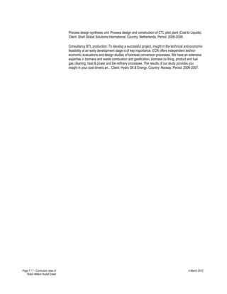 Process design synthesis unit: Process design and construction of CTL pilot plant (Coal to Liquids).
                                   Client: Shell Global Solutions International, Country: Netherlands, Period: 2006-2008.

                                   Consultancy BTL production: To develop a successful project, insight in the technical and economic
                                   feasibility at an early development stage is of key importance. ECN offers independent techno-
                                   economic evaluations and design studies of biomass conversion processes. We have an extensive
                                   expertise in biomass and waste combustion and gasification, biomass co-firing, product and fuel
                                   gas cleaning, heat & power and bio-refinery processes. The results of our study provides you
                                   insight in your cost drivers an... Client: Hydro Oil & Energy, Country: Norway, Period: 2006-2007.




Page 7 / 7 - Curriculum vitae of                                                                                            4 March 2012
   Robin Willem Rudolf Zwart
 
