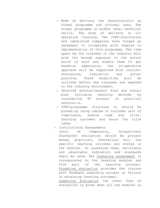 - Mode of delivery the characteristic as
formal programme and informal ones. The
formal programme on middle level technical
skills. The mode of delivery is cooperative training. The TVET-institution
and identified companies have forged an
agreement to co-operate with regared to
implementation of this programme. The time
spant by the trainees in the industry will
give the enough exposure to the actual
world of work and enable them to get
hands-on
experience.
the
co-operative
approach will be supported with lecturediscussion,
simulation
and
actual
practice.
These
modalities
will
be
utilized before the trainees are exposed
to the industry environment.
- Detailed Session/Lesson/ Plan and annual
plan
including
teaching
methods
by
considering
80
present
of
practical
sessioni.e.
- TVET-programme structure it should be
planed by using tables it includes unit of
compitance,
module
code
and
title.
Learning outcomes and hours the title
takes
- Institutional Assessments
(Unit
of
Competency,
Occupational
Standards) evaluation should be project
based, practical, theoretical etc… the
specific learning outcomes are stated in
the modules. In assessing them, verifiable
and observable indicators and standards
shall be used. The formative assessment is
incorporated in the learning modules and
form
part
of
the
learning
process.
Formative evaluation provides the trainee
with feedback regarding success or failure
in attaining learning outcomes.
Summative Evaluation the other form of
evaluation is given when all the modules in

 