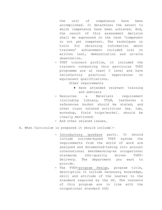 the
unit
of
competence
have
been
accomplished. It determines the extent to
which competence have been achieved. And,
the result of this assessment decision
shall be expressed in the term ‘competent
or not yet competent. The techniques or
tools
for
obtaining
information
about
trainees’ achievement included oral or
written test, demonstration and on-site
observation.
- TVET trainers profile, it included the
trainers conducting this particular TVET
programme are at least C level and have
satisfactory
practical
experiences
or
equivalent qualifications.
Other requirements
Have attended relevant training
and seminars
- Resources
&
Materials
requirement
(including
Library,
TTLM,
textbooks
&
references books) should be stated, and
other class related activities (eg. lab,
workshop, field trips/works/… should be
clearly mentioned)
- And other related issues…
A. When Curriculum is prepared it should include፡
- Introductory (preface part). It should
include
outcome-based
TVET
system
the
requirements from the world of work are
analyzed and documented-taking into account
international benchmarking-as occupational
standards
(OS)-quality
driven
TVETDelivery.
The
department
you
want
to
provide.
- The TVET-program Design, program title,
description it include necessary knowledge,
skill and attitude of the learner to the
standard required by the OS. The contents
of this program are in line with the
occupational standard (OS)

 