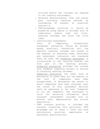 utilized before the trainees are exposed
to the industry environment.
- Detailed Session/Lesson/ Plan and annual
plan
including
teaching
methods
by
considering
80
present
of
practical
sessioni.e.
- TVET-programme structure it should be
planed by using tables it includes unit of
compitance,
module
code
and
title.
Learning outcomes and hours the title
takes
- Institutional Assessments
(Unit
of
Competency,
Occupational
Standards) evaluation should be project
based, practical, theoretical etc… the
specific learning outcomes are stated in
the modules. In assessing them, verifiable
and observable indicators and standards
shall be used. The formative assessment is
incorporated in the learning modules and
form
part
of
the
learning
process.
Formative evaluation provides the trainee
with feedback regarding success or failure
in attaining learning outcomes.
Summative Evaluation the other form of
evaluation is given when all the modules in
the
unit
of
competence
have
been
accomplished. It determines the extent to
which competence have been achieved. And,
the result of this assessment decision
shall be expressed in the term ‘competent
or not yet competent. The techniques or
tools
for
obtaining
information
about
trainees’ achievement included oral or
written test, demonstration and on-site
observation.
- TVET trainers profile, it included the
trainers conducting this particular TVET
programme are at least C level and have
satisfactory
practical
experiences
or
equivalent qualifications.

 