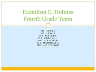 Hamilton E. Holmes
Fourth Grade Team
       MS. JONES
       MS. LEWIS
      MS. WALKER
      MR. FREEMAN
     DR. FLETCHER
     MS. MCDONALD
     MS. NICHOLSON
 