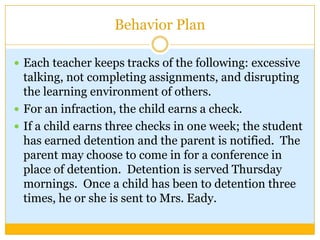 Behavior Plan

 Each teacher keeps tracks of the following: excessive
  talking, not completing assignments, and disrupting
  the learning environment of others.
 For an infraction, the child earns a check.
 If a child earns three checks in one week; the student
  has earned detention and the parent is notified. The
  parent may choose to come in for a conference in
  place of detention. Detention is served Thursday
  mornings. Once a child has been to detention three
  times, he or she is sent to Mrs. Eady.
 
