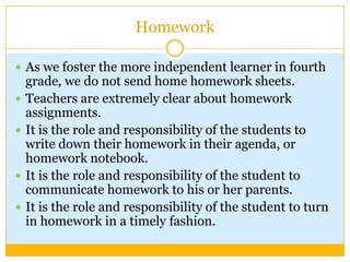 Homework

 As we foster the more independent learner in fourth
    grade, we do not send home homework sheets.
   Teachers are extremely clear about homework
    assignments.
   It is the role and responsibility of the students to
    write down their homework in their agenda, or
    homework notebook.
   It is the role and responsibility of the student to
    communicate homework to his or her parents.
   It is the role and responsibility of the student to turn
    in homework in a timely fashion.
 