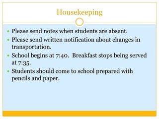 Housekeeping

 Please send notes when students are absent.
 Please send written notification about changes in
  transportation.
 School begins at 7:40. Breakfast stops being served
  at 7:35.
 Students should come to school prepared with
  pencils and paper.
 