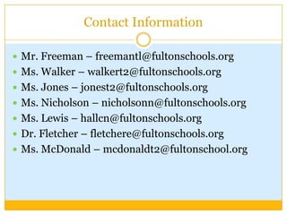 Contact Information

 Mr. Freeman – freemantl@fultonschools.org
 Ms. Walker – walkert2@fultonschools.org
 Ms. Jones – jonest2@fultonschools.org
 Ms. Nicholson – nicholsonn@fultonschools.org
 Ms. Lewis – hallcn@fultonschools.org
 Dr. Fletcher – fletchere@fultonschools.org
 Ms. McDonald – mcdonaldt2@fultonschool.org
 