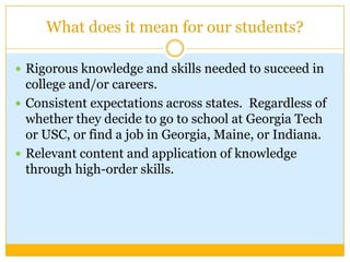 What does it mean for our students?

 Rigorous knowledge and skills needed to succeed in
  college and/or careers.
 Consistent expectations across states. Regardless of
  whether they decide to go to school at Georgia Tech
  or USC, or find a job in Georgia, Maine, or Indiana.
 Relevant content and application of knowledge
  through high-order skills.
 