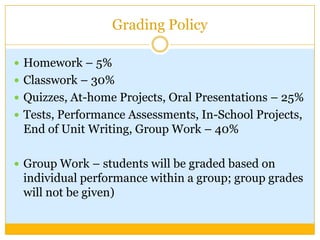 Grading Policy

 Homework – 5%
 Classwork – 30%
 Quizzes, At-home Projects, Oral Presentations – 25%
 Tests, Performance Assessments, In-School Projects,
 End of Unit Writing, Group Work – 40%

 Group Work – students will be graded based on
 individual performance within a group; group grades
 will not be given)
 
