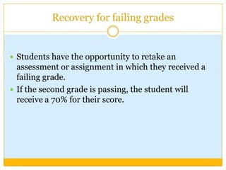 Recovery for failing grades


 Students have the opportunity to retake an
  assessment or assignment in which they received a
  failing grade.
 If the second grade is passing, the student will
  receive a 70% for their score.
 