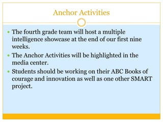 Anchor Activities

 The fourth grade team will host a multiple
  intelligence showcase at the end of our first nine
  weeks.
 The Anchor Activities will be highlighted in the
  media center.
 Students should be working on their ABC Books of
  courage and innovation as well as one other SMART
  project.
 