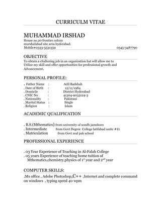 CURRICULM VITAE
MUHAMMAD IRSHAD
House no.20 frontier colony
murshidabad site area hyderabad.
Mobile#0333-5531359 0345-3487790
OBJECTIVE
To obtain a challening job in an organization hat will allow me to
Utilize my skill and offer opportunities for professional growth and
Advancement.
PERSONAL PROFILE:
. Father Name : Adil Badshah
. Date of Birth : 12/11/1984
. Domicile : District Hyderabad
. CNIC No : 41304-9033124-3
. Nationality : Pakistani
. Marital Status : Single
. Religion : Islam
ACADEMIC QUALIFICATION
. B.S.(Mthematics) from university of sondh jamshoro
. Intermediate from Govt Degree College latifabad unite #11
. Matriculation from Govt zeal pak school
PROFESSIONAL EXPERIENCE
. 03 Year Experience of Teaching in Al-Falah College
. 05 years Experience of teaching home tuition of
Mthematics,chemistry,physics of 1st
year and 2nd
year
COMPUTER SKILLS:
.Ms office , Adobe Photoshop,C++ ,Internet and complete command
on windows , typing speed 40 wpm
 