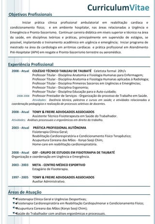Experiência Profissional 2008 - Atual COLÉGIO TÉCNICO TABLEAU DE TAUBATÉ  Celetista formal  20h/s Professor Titular - Disciplina Anatomia e Fisiologia Humanas para Enfermagem; Professor Titular - Disciplina Anatomia e Fisiologia Humanas aplicadas à Radiologia; Professor Titular - Disciplina Primeiros Socorros em Urgências e Emergências; Professor Titular - Disciplina Ergonomia; Professor Titular - Disciplina Educação para o Auto-cuidado; 2008-2008 Professor Prestador de Serviços - Organização do processo de Trabalho em Saúde. Atividades:  Docência técnica, palestras e cursos em saúde; e atividades relacionadas a coordenação pedagógica e realização de processos seletivos de docentes. 2008 - Atual TOMY & FREIRE ADVOGADOS ASSOCIADOS Assistente Técnico Fisioterapeuta em Saúde do Trabalhador. Atividades:  Análises processuais e ergonômicas em direito do trabalho. 2003 - Atual  PRÁTICA PROFISSIONAL AUTÔNOMA Fisioterapia Clínica Geral;  Reabilitação Cardiorespiratória e Condicionamento Físico Terapêutico; Acupuntura Coreana das Mãos - Koryo Sooji Chim; Home-care em reabilitação cardiorespiratória. 2008 - Atual GEF - GRUPO DE ESTUDOS EM FISIOTERAPIA DE TAUBATÉ Organização e coordenação em Urgência e Emergência. 2003 - 2003 META - CENTRO MÉDICO ESPORTIVO Estagiário de Fisioterapia. 1997 - 2005 TOMY & FREIRE ADVOGADOS ASSOCIADOS Auxiliar Administrativo. Curriculum Vitae Iniciar prática clínica profissional ambulatorial em reabilitação cardíaca e condicionamento físico;  e em ambiente hospitalar, nas áreas relacionadas a Urgência e Emergência e Pronto-Socorrismo.  Continuar carreira didática em níveis superior e técnico na área da saúde, em disciplinas teóricas e práticas, principalmente em supervisão de estágios, se possível, implantando o treinamento acadêmico em urgência e emergência;  Iniciar programa de mestrado na área da cardiologia em arritmias cardíacas  e prática profissional em Atendimento Pré-Hospitalar (APH) em resgate e Pronto-Socorrismo terrestre ou aeromédico.  Objetivos Profissionais Áreas de Atuação Fisioterapia Clínica Geral e Urgências Desportivas; Fisioterapia Cardiorespiratória em Reabilitação Cardiopulmonar e Condicionamento Físico; Acupuntura Coreana das Mãos (Koryo Sooji Chim); Saúde do Trabalhador com análises ergonômicas e processuais. 