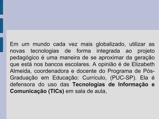 Em um mundo cada vez mais globalizado, utilizar as novas tecnologias de forma integrada ao projeto pedagógico é uma maneira de se aproximar da geração que está nos bancos escolares. A opinião é de Elizabeth Almeida, coordenadora e docente do Programa de Pós-Graduação em Educação: Currículo, (PUC-SP). Ela é defensora do uso das  Tecnologias de Informação e Comunicação (TICs)  em sala de aula, 