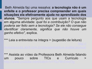 Beth Almeida faz uma ressalva:  a tecnologia não é um enfeite e o professor precisa compreender em quais situações ela efetivamente ajuda no aprendizado dos alunos .  "Sempre pergunto aos que usam a tecnologia em alguma atividade:  qual foi a contribuição? O que não poderia ser feito sem a tecnologia? Se ele não consegue identificar claramente, significa que não houve um ganho efetivo" , explica.  *** Leia a entrevista na íntegra > (sugestão de leitura) http:// revistaescola.abril.com.br/planejamento-e-avaliacao/avaliacao/entrevista-pesquisadora-puc-sp-tecnologia-sala-aula-568012.shtml *** Assista ao vídeo da Professora Beth Almeida falando um pouco sobre TICs e Currículo >   http://www.youtube.com/watch?v=1lu7MvOmrOg 