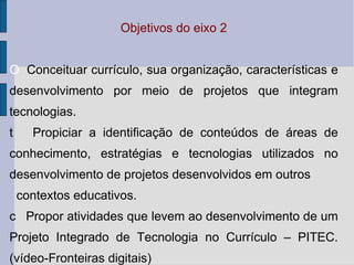 Objetivos do eixo 2   Conceituar currículo, sua organização, características e desenvolvimento por meio de projetos que integram tecnologias.   Propiciar a identificação de conteúdos de áreas de conhecimento, estratégias e tecnologias utilizados no desenvolvimento de projetos desenvolvidos em outros contextos educativos.   Propor atividades que levem ao desenvolvimento de um Projeto Integrado de Tecnologia no Currículo – PITEC.(vídeo-Fronteiras digitais) 