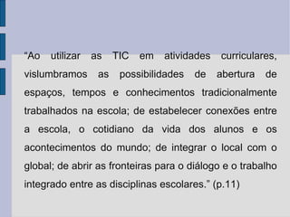 “ Ao utilizar as TIC em atividades curriculares, vislumbramos as possibilidades de abertura de espaços, tempos e conhecimentos tradicionalmente trabalhados na escola; de estabelecer conexões entre a escola, o cotidiano da vida dos alunos e os acontecimentos do mundo; de integrar o local com o global; de abrir as fronteiras para o diálogo e o trabalho integrado entre as disciplinas escolares.” (p.11) 