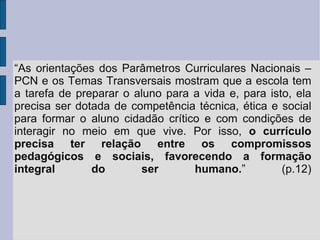 “ As orientações dos Parâmetros Curriculares Nacionais – PCN e os Temas Transversais mostram que a escola tem a tarefa de preparar o aluno para a vida e, para isto, ela precisa ser dotada de competência técnica, ética e social para formar o aluno cidadão crítico e com condições de interagir no meio em que vive. Por isso,  o currículo precisa ter relação entre os compromissos pedagógicos e sociais, favorecendo a formação integral do ser humano. ” (p.12) 