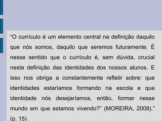 “ O currículo é um elemento central na definição daquilo que nós somos, daquilo que seremos futuramente. É nesse sentido que o currículo é, sem dúvida, crucial nesta definição das identidades dos nossos alunos. E isso nos obriga a constantemente refletir sobre: que identidades estaríamos formando na escola e que identidade nós desejaríamos, então, formar nesse mundo em que estamos vivendo?” (MOREIRA, 2008).” (p. 15) 