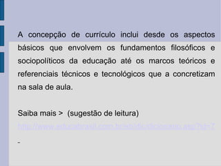 A concepção de currículo inclui desde os aspectos básicos que envolvem os fundamentos filosóficos e sociopolíticos da educação até os marcos teóricos e referenciais técnicos e tecnológicos que a concretizam na sala de aula.  Saiba mais >  (sugestão de leitura)  http://www.educabrasil.com.br/eb/dic/dicionario.asp?id=72   
