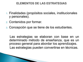 1. Finalidades (propósitos sociales, institucionales
y personales).
2. Contenidos por formar.
3. Concepción que se tiene de los estudiantes.
Las estrategias se elaboran con base en un
determinado método de enseñanza, que es un
proceso general para abordar los aprendizajes.
Las estrategias pueden convertirse en técnicas.
 