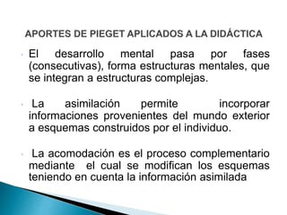 • El desarrollo mental pasa por fases
(consecutivas), forma estructuras mentales, que
se integran a estructuras complejas.
• La asimilación permite incorporar
informaciones provenientes del mundo exterior
a esquemas construidos por el individuo.
• La acomodación es el proceso complementario
mediante el cual se modifican los esquemas
teniendo en cuenta la información asimilada
 