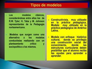  Los modelos clásicos,
considerándose entre ellos los de
R.W. Tyler; H. Taba y M. Johnson
representantes de la Pedagogía
norteamericana.
 Modelos que surgen como una
alternativa a los modelos
conductistas realizando con un
planteamiento crítico y
sociopolítico a los mismos.
• Modelos con un enfo
 Constructivista, muy utilizado
en la práctica pedagógica,
Modelo muy utilizado en la
práctica pedagógica de América
Latina.
 Modelo con enfoque histórico
cultural, donde se privilegia
una construcción social del
conocimiento, donde las
estructuras curriculares deben
posibilitar que el alumno reciba
las ayudas para aprender a
aprender.
Tipos de modelos
 
