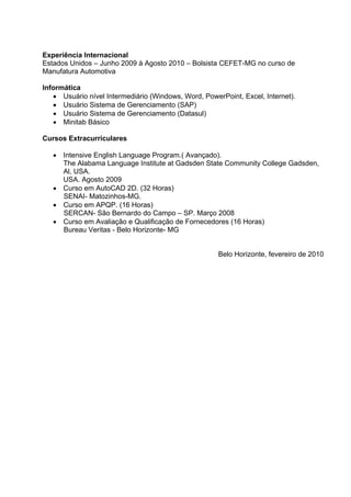 Experiência Internacional
Estados Unidos – Junho 2009 à Agosto 2010 – Bolsista CEFET-MG no curso de
Manufatura Automotiva

Informática
   • Usuário nível Intermediário (Windows, Word, PowerPoint, Excel, Internet).
   • Usuário Sistema de Gerenciamento (SAP)
   • Usuário Sistema de Gerenciamento (Datasul)
   • Minitab Básico

Cursos Extracurriculares

   • Intensive English Language Program.( Avançado).
     The Alabama Language Institute at Gadsden State Community College Gadsden,
     Al, USA.
     USA. Agosto 2009
   • Curso em AutoCAD 2D. (32 Horas)
     SENAI- Matozinhos-MG.
   • Curso em APQP. (16 Horas)
     SERCAN- São Bernardo do Campo – SP. Março 2008
   • Curso em Avaliação e Qualificação de Fornecedores (16 Horas)
     Bureau Veritas - Belo Horizonte- MG


                                                      Belo Horizonte, fevereiro de 2010
 