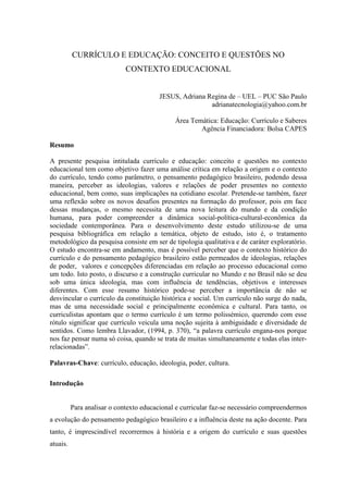 CURRÍCULO E EDUCAÇÃO: CONCEITO E QUESTÕES NO
CONTEXTO EDUCACIONAL
JESUS, Adriana Regina de – UEL – PUC São Paulo
adrianatecnologia@yahoo.com.br
Área Temática: Educação: Currículo e Saberes
Agência Financiadora: Bolsa CAPES
Resumo
A presente pesquisa intitulada currículo e educação: conceito e questões no contexto
educacional tem como objetivo fazer uma análise crítica em relação a origem e o contexto
do currículo, tendo como parâmetro, o pensamento pedagógico brasileiro, podendo dessa
maneira, perceber as ideologias, valores e relações de poder presentes no contexto
educacional, bem como, suas implicações na cotidiano escolar. Pretende-se também, fazer
uma reflexão sobre os novos desafios presentes na formação do professor, pois em face
dessas mudanças, o mesmo necessita de uma nova leitura do mundo e da condição
humana, para poder compreender a dinâmica social-política-cultural-econômica da
sociedade contemporânea. Para o desenvolvimento deste estudo utilizou-se de uma
pesquisa bibliográfica em relação a temática, objeto de estudo, isto é, o tratamento
metodológico da pesquisa consiste em ser de tipologia qualitativa e de caráter exploratório.
O estudo encontra-se em andamento, mas é possível perceber que o contexto histórico do
currículo e do pensamento pedagógico brasileiro estão permeados de ideologias, relações
de poder, valores e concepções diferenciadas em relação ao processo educacional como
um todo. Isto posto, o discurso e a construção curricular no Mundo e no Brasil não se deu
sob uma única ideologia, mas com influência de tendências, objetivos e interesses
diferentes. Com esse resumo histórico pode-se perceber a importância de não se
desvincular o currículo da constituição histórica e social. Um currículo não surge do nada,
mas de uma necessidade social e principalmente econômica e cultural. Para tanto, os
curriculistas apontam que o termo currículo é um termo polissémico, querendo com esse
rótulo significar que currículo veicula uma noção sujeita à ambiguidade e diversidade de
sentidos. Como lembra Llavador, (1994, p. 370), “a palavra currículo engana-nos porque
nos faz pensar numa só coisa, quando se trata de muitas simultaneamente e todas elas inter-
relacionadas”.
Palavras-Chave: currículo, educação, ideologia, poder, cultura.
Introdução
Para analisar o contexto educacional e curricular faz-se necessário compreendermos
a evolução do pensamento pedagógico brasileiro e a influência deste na ação docente. Para
tanto, é imprescindível recorrermos à história e a origem do currículo e suas questões
atuais.
 