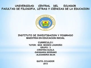 UNIVERSIDAD
CENTRAL DEL
ECUADOR
FACULTAD DE FILOSOFÍA, LETRAS Y CIENCIAS DE LA EDUCACIÓN

INSTITUTO DE INVESTIGACIÓN Y POSGRADO
MAESTRÍA EN EDUCACIÓN INICIAL
CURRÍCULO I
TUTOR: MGS MOISÉS LOGROÑO
GRUPO: 3
-CRISTINA GUALII.
-DAYANARA SERRANO
-ALEXANDRA SILVA
QUITO- ECUADOR
2013

 