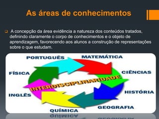 As áreas de conhecimentos
 A concepção da área evidência a natureza dos conteúdos tratados,
definindo claramente o corpo de conhecimentos e o objeto de
aprendizagem, favorecendo aos alunos a construção de representações
sobre o que estudam.
 