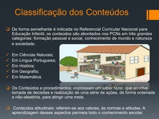 Classificação dos Conteúdos
 De forma semelhante é indicada no Referencial Curricular Nacional para
Educação Infantil, os conteúdos são abordados nos PCNs em três grandes
categorias: formação pessoal e social, conhecimento de mundo e natureza
e sociedade.
EXEMPLO
 Em Ciências Naturais;
 Em Língua Portuguesa;
 Em História;
 Em Geografia;
 Em Matemática.
 Os Conteúdos e procedimentos: expressam um saber fazer, que envolve
tomada de decisões e realização de uma série de ações, de forma ordenada
e não-aleatória, para atingir uma meta.
 Conteúdos atitudinais: referem-se aos valores, às normas e atitudes. A
aprendizagem desses aspectos permeia todo o conhecimento escolar.
 