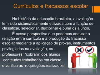 Currículos e fracassos escolar
Na história da educação brasileira, a avaliação
tem sido sistematicamente utilizada com a função de
classificar, selecionar, disciplinar e punir os alunos.
É nessa perspectiva que podemos analisar a
relação entre currículo e a produção do fracasso
escolar mediante a aplicação de provas, instrumentos
privilegiados na avaliação, os
professores “cobram” dos alunos
conteúdos trabalhados em classe
e verifica as requisições realizados.
 