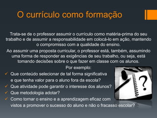 O currículo como formação
Trata-se de o professor assumir o currículo como matéria-prima do seu
trabalho e de assumir a responsabilidade em colocá-lo em ação, mantendo
o compromisso com a qualidade do ensino.
Ao assumir uma proposta curricular, o professor está, também, assumindo
uma forma de responder as exigências de seu trabalho, ou seja, está
tomando decisões sobre o que fazer em classe com os alunos.
Por exemplo:
 Que conteúdo selecionar de tal forma significativa
e que tenha valor para o aluno fora da escola?
 Que atividade pode garantir o interesse dos alunos?
 Que metodologia adotar?
 Como tornar o ensino e a aprendizagem eficaz com
vistos a promover o sucesso do aluno e não o fracasso escolar?
 