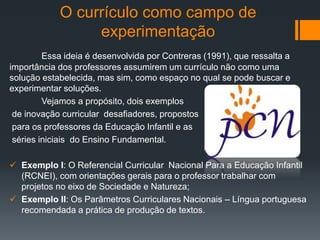 O currículo como campo de
experimentação
Essa ideia é desenvolvida por Contreras (1991), que ressalta a
importância dos professores assumirem um currículo não como uma
solução estabelecida, mas sim, como espaço no qual se pode buscar e
experimentar soluções.
Vejamos a propósito, dois exemplos
de inovação curricular desafiadores, propostos
para os professores da Educação Infantil e as
séries iniciais do Ensino Fundamental.
 Exemplo I: O Referencial Curricular Nacional Para a Educação Infantil
(RCNEI), com orientações gerais para o professor trabalhar com
projetos no eixo de Sociedade e Natureza;
 Exemplo II: Os Parâmetros Curriculares Nacionais – Língua portuguesa
recomendada a prática de produção de textos.
 