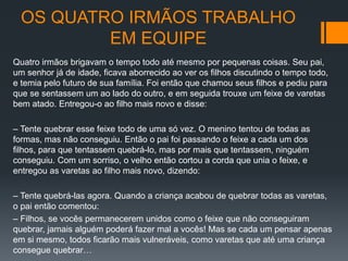 OS QUATRO IRMÃOS TRABALHO
EM EQUIPE
Quatro irmãos brigavam o tempo todo até mesmo por pequenas coisas. Seu pai,
um senhor já de idade, ficava aborrecido ao ver os filhos discutindo o tempo todo,
e temia pelo futuro de sua família. Foi então que chamou seus filhos e pediu para
que se sentassem um ao lado do outro, e em seguida trouxe um feixe de varetas
bem atado. Entregou-o ao filho mais novo e disse:
– Tente quebrar esse feixe todo de uma só vez. O menino tentou de todas as
formas, mas não conseguiu. Então o pai foi passando o feixe a cada um dos
filhos, para que tentassem quebrá-lo, mas por mais que tentassem, ninguém
conseguiu. Com um sorriso, o velho então cortou a corda que unia o feixe, e
entregou as varetas ao filho mais novo, dizendo:
– Tente quebrá-las agora. Quando a criança acabou de quebrar todas as varetas,
o pai então comentou:
– Filhos, se vocês permanecerem unidos como o feixe que não conseguiram
quebrar, jamais alguém poderá fazer mal a vocês! Mas se cada um pensar apenas
em si mesmo, todos ficarão mais vulneráveis, como varetas que até uma criança
consegue quebrar…
 