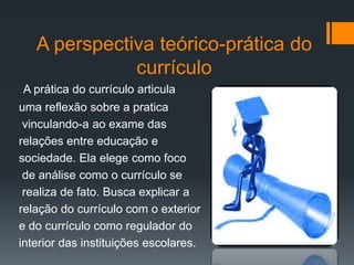 A perspectiva teórico-prática do
currículo
A prática do currículo articula
uma reflexão sobre a pratica
vinculando-a ao exame das
relações entre educação e
sociedade. Ela elege como foco
de análise como o currículo se
realiza de fato. Busca explicar a
relação do currículo com o exterior
e do currículo como regulador do
interior das instituições escolares.
 
