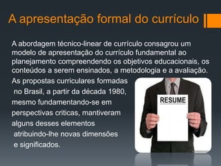 A apresentação formal do currículo
A abordagem técnico-linear de currículo consagrou um
modelo de apresentação do currículo fundamental ao
planejamento compreendendo os objetivos educacionais, os
conteúdos a serem ensinados, a metodologia e a avaliação.
As propostas curriculares formadas
no Brasil, a partir da década 1980,
mesmo fundamentando-se em
perspectivas criticas, mantiveram
alguns desses elementos
atribuindo-lhe novas dimensões
e significados.
 