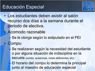 Educación Especial
• Los estudiantes deben asistir al salón
recurso dos días a la semana durante el
periodo de electiva.
• Acomodo razonable
– Se le otorga según lo estipulado en el PEI
• Compu
– Se realizaran según la necesidad del estudiante
o por alguna situación de indisciplina en la
escuela (cortes, ausencias, notas deficientes, etc).
– El horario del compu lo determina la principal
junto al maestro de educación especial
 