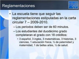 Reglamentaciones
• La escuela tiene que seguir las
reglamentaciones estipuladas en la carta
circular 7 – 2009-2010.
– Los periodos deben ser de 60 minutos.
– Los estudiantes del duodécimo grado
completaran el grado con 18 créditos:
• 3 español, 3 ingles, 3 matemáticas, 3 historias, 3
ciencias, 1 educación física, ½ de paternidad y
maternidad, 1 de bellas artes, ½ de salud.
 