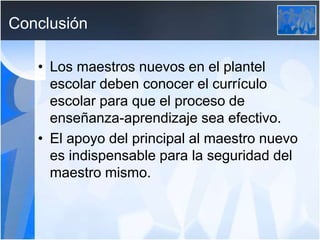 Conclusión
• Los maestros nuevos en el plantel
escolar deben conocer el currículo
escolar para que el proceso de
enseñanza-aprendizaje sea efectivo.
• El apoyo del principal al maestro nuevo
es indispensable para la seguridad del
maestro mismo.
 