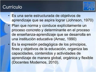 Currículo
• Es una serie estructurada de objetivos de
aprendizaje que se aspira lograr (Johnson, 1970)
• Plan que norma y conduce explícitamente un
proceso concreto y determinante en el proceso
de enseñanza-aprendizaje que se desarrolla en
una institución educativa (Arnaz, 1990)
• Es la expresión pedagógica de los principios,
fines y objetivos de la educación, organiza las
capacidades, contenidos y actividades de
aprendizaje de manera global, orgánica y flexible
(Docentes Modernos, 2010).
 