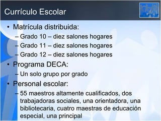Currículo Escolar
• Matrícula distribuida:
– Grado 10 – diez salones hogares
– Grado 11 – diez salones hogares
– Grado 12 – diez salones hogares
• Programa DECA:
– Un solo grupo por grado
• Personal escolar:
– 55 maestros altamente cualificados, dos
trabajadoras sociales, una orientadora, una
bibliotecaria, cuatro maestras de educación
especial, una principal
 