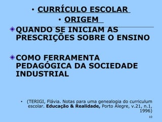 10
• CURRÍCULO ESCOLAR
• ORIGEM
QUANDO SE INICIAM AS
PRESCRIÇÕES SOBRE O ENSINO
COMO FERRAMENTA
PEDAGÓGICA DA SOCIEDADE
INDUSTRIAL
• (TERIGI, Flávia. Notas para uma genealogia do curriculum
escolar. Educação & Realidade, Porto Alegre, v.21, n.1,
1996)
 