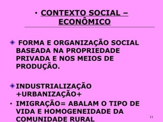 11
• CONTEXTO SOCIAL –
ECONÔMICO
FORMA E ORGANIZAÇÃO SOCIAL
BASEADA NA PROPRIEDADE
PRIVADA E NOS MEIOS DE
PRODUÇÃO.
INDUSTRIALIZAÇÃO
+URBANIZAÇÃO+
• IMIGRAÇÃO= ABALAM O TIPO DE
VIDA E HOMOGENEIDADE DA
COMUNIDADE RURAL
 