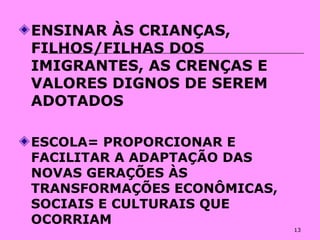 13
ENSINAR ÀS CRIANÇAS,
FILHOS/FILHAS DOS
IMIGRANTES, AS CRENÇAS E
VALORES DIGNOS DE SEREM
ADOTADOS
ESCOLA= PROPORCIONAR E
FACILITAR A ADAPTAÇÃO DAS
NOVAS GERAÇÕES ÀS
TRANSFORMAÇÕES ECONÔMICAS,
SOCIAIS E CULTURAIS QUE
OCORRIAM
 
