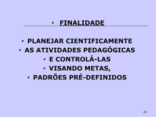 20
• FINALIDADE
• PLANEJAR CIENTIFICAMENTE
• AS ATIVIDADES PEDAGÓGICAS
• E CONTROLÁ-LAS
• VISANDO METAS,
• PADRÕES PRÉ-DEFINIDOS
 