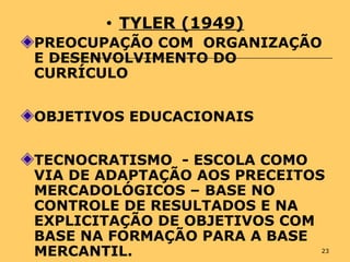 23
• TYLER (1949)
PREOCUPAÇÃO COM ORGANIZAÇÃO
E DESENVOLVIMENTO DO
CURRÍCULO
OBJETIVOS EDUCACIONAIS
TECNOCRATISMO - ESCOLA COMO
VIA DE ADAPTAÇÃO AOS PRECEITOS
MERCADOLÓGICOS – BASE NO
CONTROLE DE RESULTADOS E NA
EXPLICITAÇÃO DE OBJETIVOS COM
BASE NA FORMAÇÃO PARA A BASE
MERCANTIL.
 