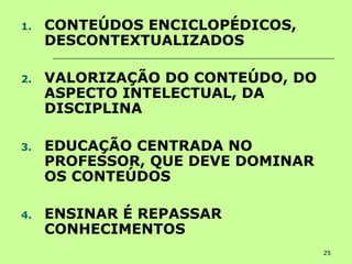 25
1. CONTEÚDOS ENCICLOPÉDICOS,
DESCONTEXTUALIZADOS
2. VALORIZAÇÃO DO CONTEÚDO, DO
ASPECTO INTELECTUAL, DA
DISCIPLINA
3. EDUCAÇÃO CENTRADA NO
PROFESSOR, QUE DEVE DOMINAR
OS CONTEÚDOS
4. ENSINAR É REPASSAR
CONHECIMENTOS
 