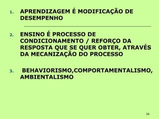 26
1. APRENDIZAGEM É MODIFICAÇÃO DE
DESEMPENHO
2. ENSINO É PROCESSO DE
CONDICIONAMENTO / REFORÇO DA
RESPOSTA QUE SE QUER OBTER, ATRAVÉS
DA MECANIZAÇÃO DO PROCESSO
3. BEHAVIORISMO,COMPORTAMENTALISMO,
AMBIENTALISMO
 