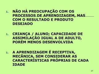 27
1. NÃO HÁ PREOCUPAÇÃO COM OS
PROCESSOS DE APRENDIZAGEM, MAS
COM O RESULTADO E PRODUTO
DESEJADO
1. CRIANÇA / ALUNO; CAPACIDADE DE
ASSIMILAÇÃO IGUAL A DE ADULTO,
PORÉM MENOS DESENVOLVIDA
1. A APRENDIZAGEM É RECEPTIVA,
MECÂNICA, SEM CONSIDERAR AS
CARACTERÍSTICAS PRÓPRIAS DE CADA
IDADE
 